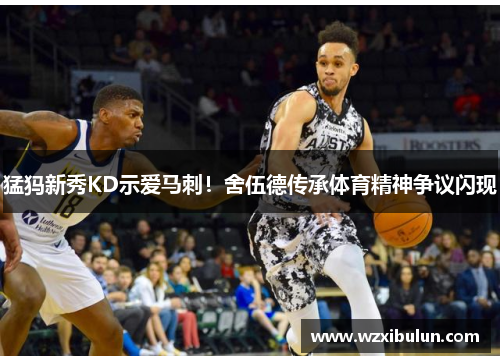 猛犸新秀KD示爱马刺！舍伍德传承体育精神争议闪现